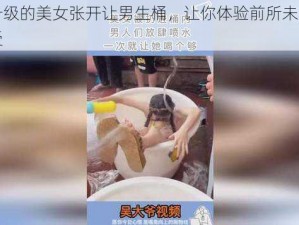 全新升级的美女张开让男生桶，让你体验前所未有的刺激感受