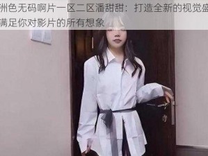 亚洲色无码啊片一区二区潘甜甜：打造全新的视觉盛宴，满足你对影片的所有想象