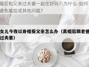 离婚后和父亲过夫妻一起住好吗？为什么-如何-怎样避免尴尬或其他问题？