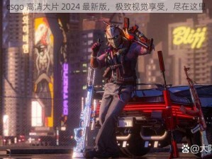 csgo 高清大片 2024 最新版，极致视觉享受，尽在这里