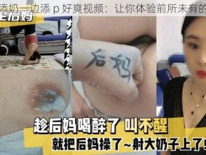 一边添奶一边添 p 好爽视频：让你体验前所未有的快感