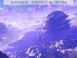 漫游跨越星弧：资源获取与产量上限大揭秘