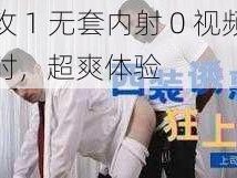 大猛攻 1 无套内射 0 视频，持久延时，超爽体验