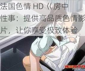 法国色情 HD 巜房中性事：提供高品质色情影片，让你享受极致体验