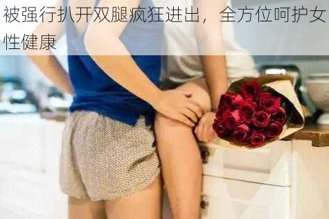 被强行扒开双腿疯狂进出，全方位呵护女性健康