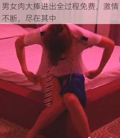 男女肉大捧进出全过程免费，激情不断，尽在其中