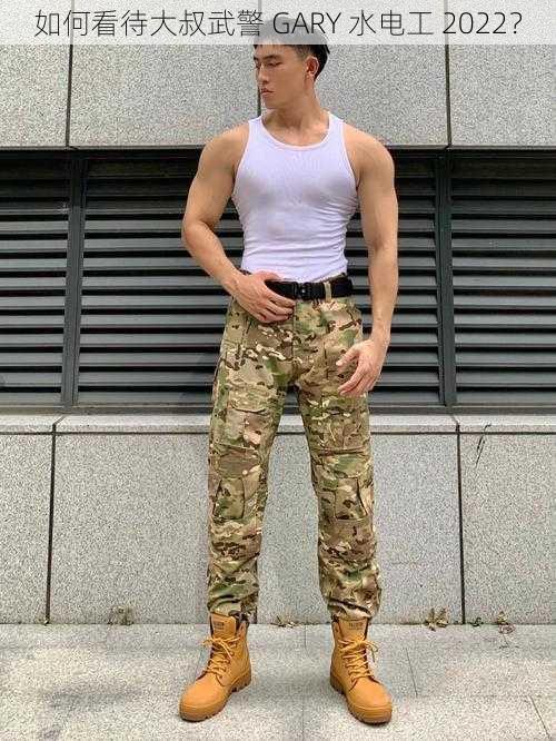 如何看待大叔武警 GARY 水电工 2022？