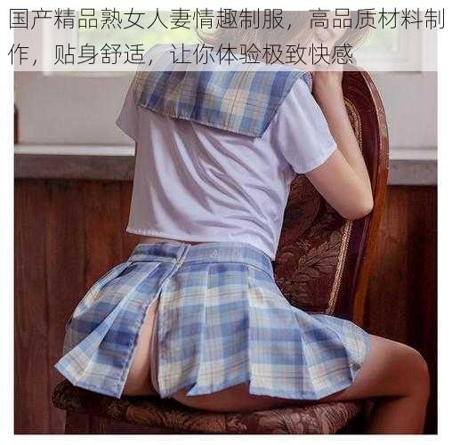 国产精品熟女人妻情趣制服，高品质材料制作，贴身舒适，让你体验极致快感