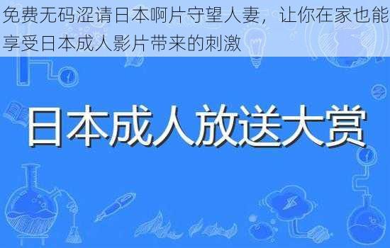 免费无码涩请日本啊片守望人妻，让你在家也能享受日本成人影片带来的刺激