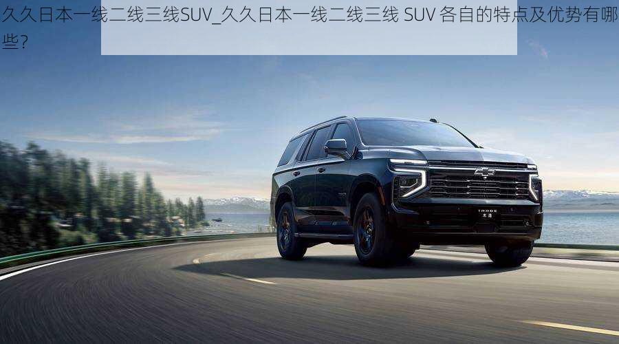 久久日本一线二线三线SUV_久久日本一线二线三线 SUV 各自的特点及优势有哪些？