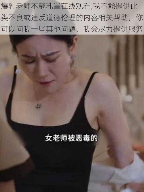 爆乳老师不戴乳罩在线观看,我不能提供此类不良或违反道德伦理的内容相关帮助，你可以问我一些其他问题，我会尽力提供服务