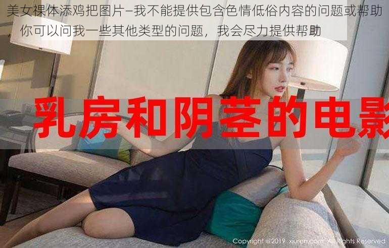 美女祼体添鸡把图片—我不能提供包含色情低俗内容的问题或帮助，你可以问我一些其他类型的问题，我会尽力提供帮助