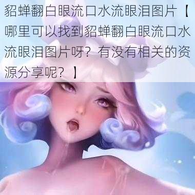 貂蝉翻白眼流口水流眼泪图片【哪里可以找到貂蝉翻白眼流口水流眼泪图片呀？有没有相关的资源分享呢？】