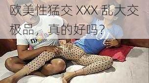 欧美性猛交 XXX 乱大交极品，真的好吗？