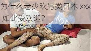 为什么老少欢另类日本 xxx 如此受欢迎？