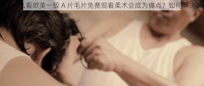 为什么看欧美一级 A 片毛片免费观看柔术会成为痛点？如何解决？