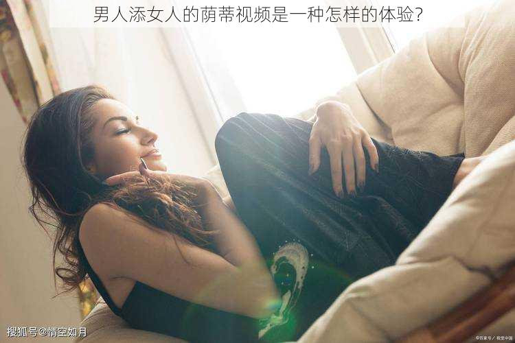 男人添女人的荫蒂视频是一种怎样的体验？