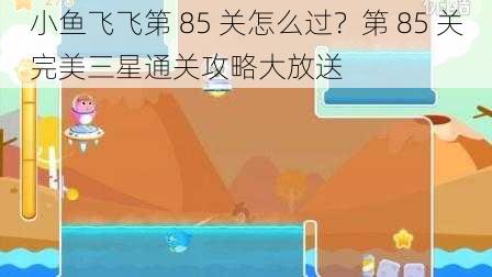 小鱼飞飞第 85 关怎么过？第 85 关完美三星通关攻略大放送